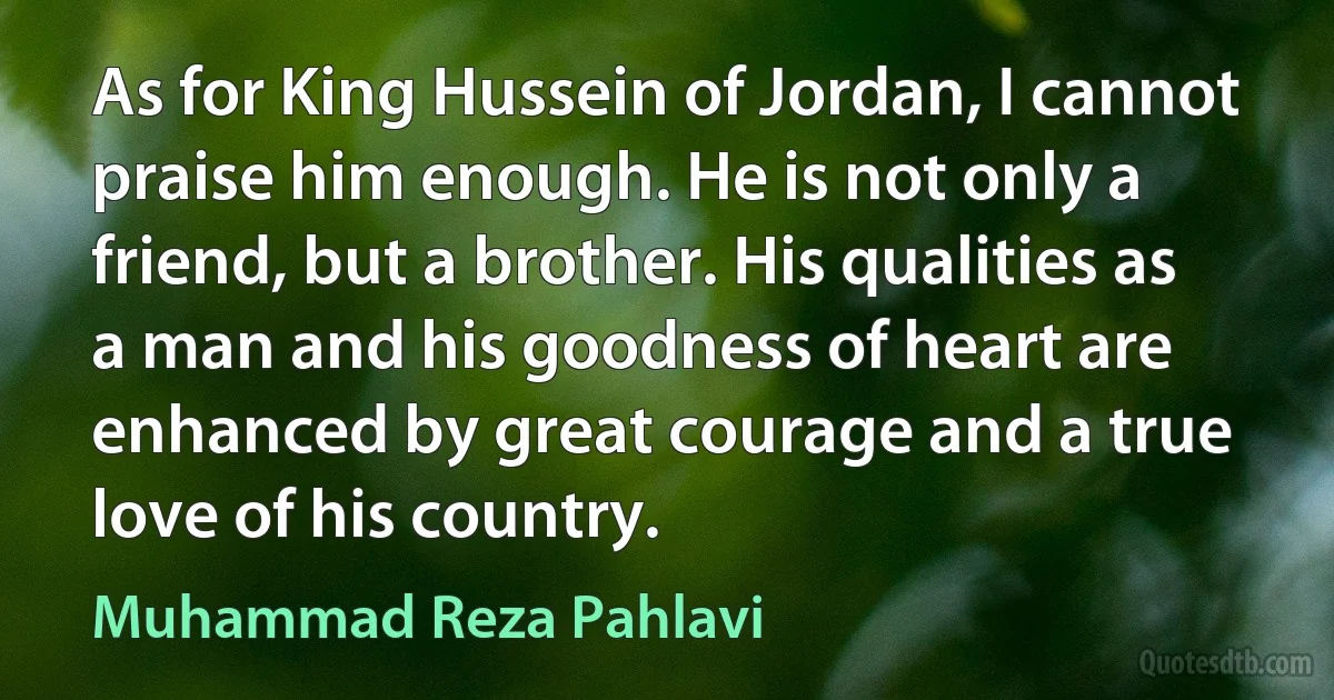 As for King Hussein of Jordan, I cannot praise him enough. He is not only a friend, but a brother. His qualities as a man and his goodness of heart are enhanced by great courage and a true love of his country. (Muhammad Reza Pahlavi)