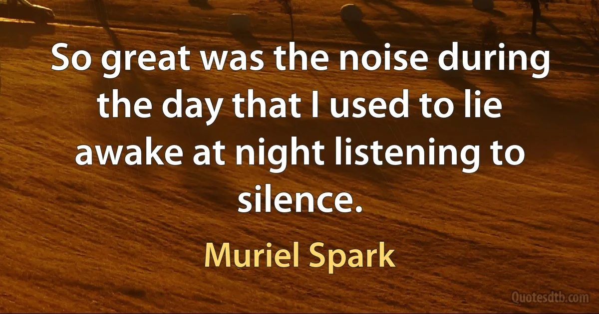 So great was the noise during the day that I used to lie awake at night listening to silence. (Muriel Spark)