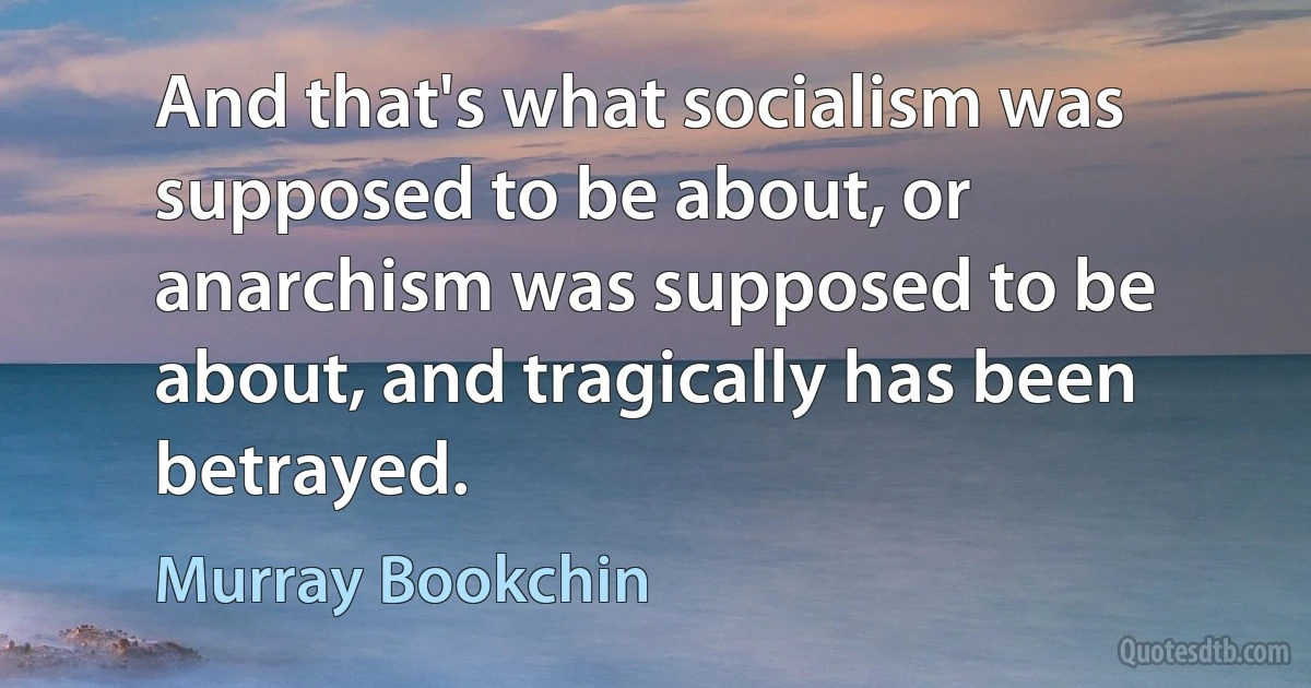 And that's what socialism was supposed to be about, or anarchism was supposed to be about, and tragically has been betrayed. (Murray Bookchin)