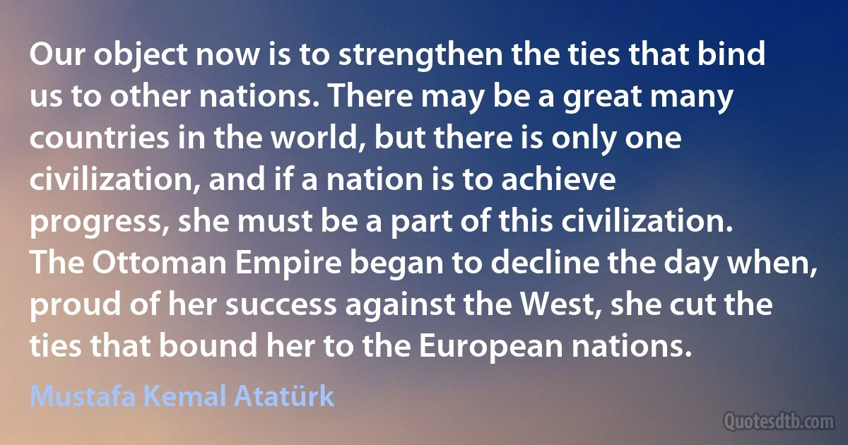 Our object now is to strengthen the ties that bind us to other nations. There may be a great many countries in the world, but there is only one civilization, and if a nation is to achieve progress, she must be a part of this civilization. The Ottoman Empire began to decline the day when, proud of her success against the West, she cut the ties that bound her to the European nations. (Mustafa Kemal Atatürk)