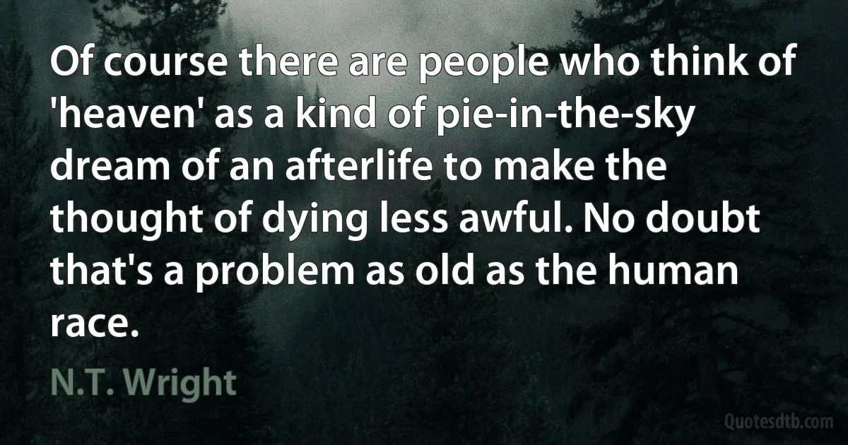 Of course there are people who think of 'heaven' as a kind of pie-in-the-sky dream of an afterlife to make the thought of dying less awful. No doubt that's a problem as old as the human race. (N.T. Wright)