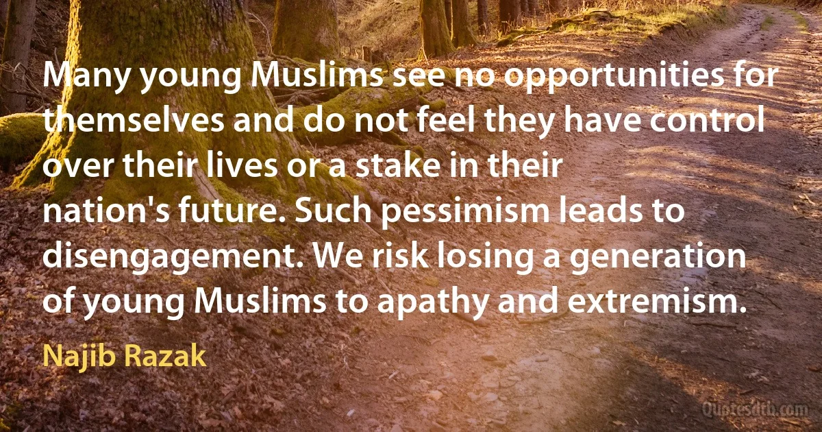 Many young Muslims see no opportunities for themselves and do not feel they have control over their lives or a stake in their nation's future. Such pessimism leads to disengagement. We risk losing a generation of young Muslims to apathy and extremism. (Najib Razak)