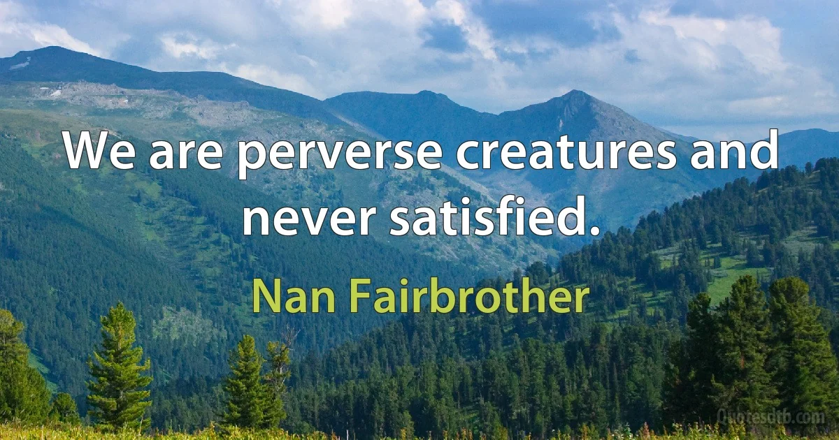 We are perverse creatures and never satisfied. (Nan Fairbrother)