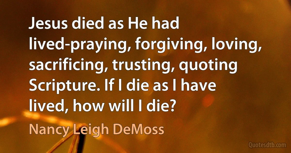 Jesus died as He had lived-praying, forgiving, loving, sacrificing, trusting, quoting Scripture. If I die as I have lived, how will I die? (Nancy Leigh DeMoss)