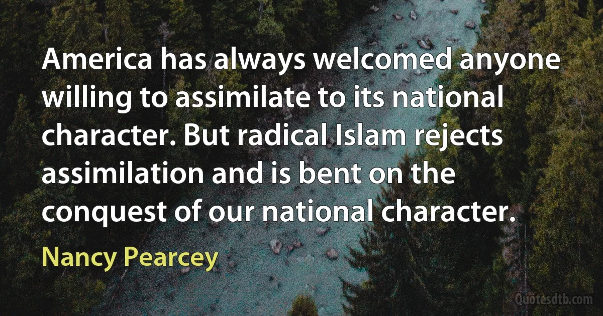 America has always welcomed anyone willing to assimilate to its national character. But radical Islam rejects assimilation and is bent on the conquest of our national character. (Nancy Pearcey)