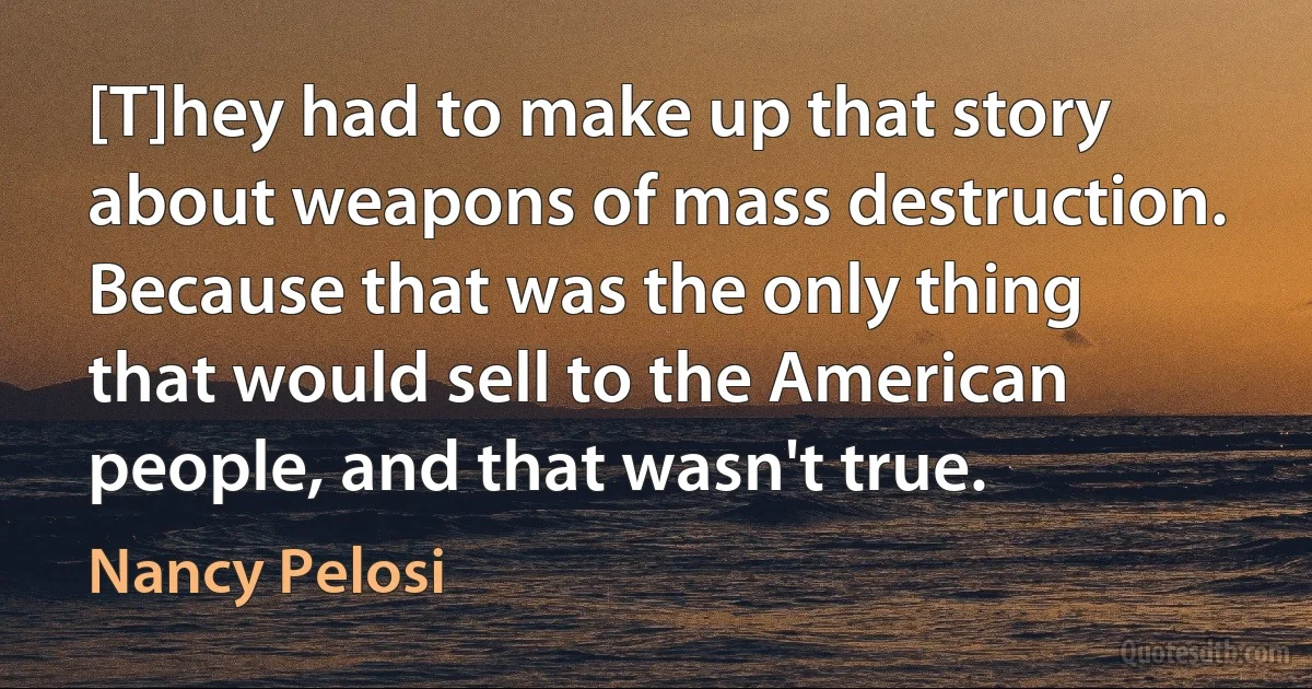 [T]hey had to make up that story about weapons of mass destruction. Because that was the only thing that would sell to the American people, and that wasn't true. (Nancy Pelosi)