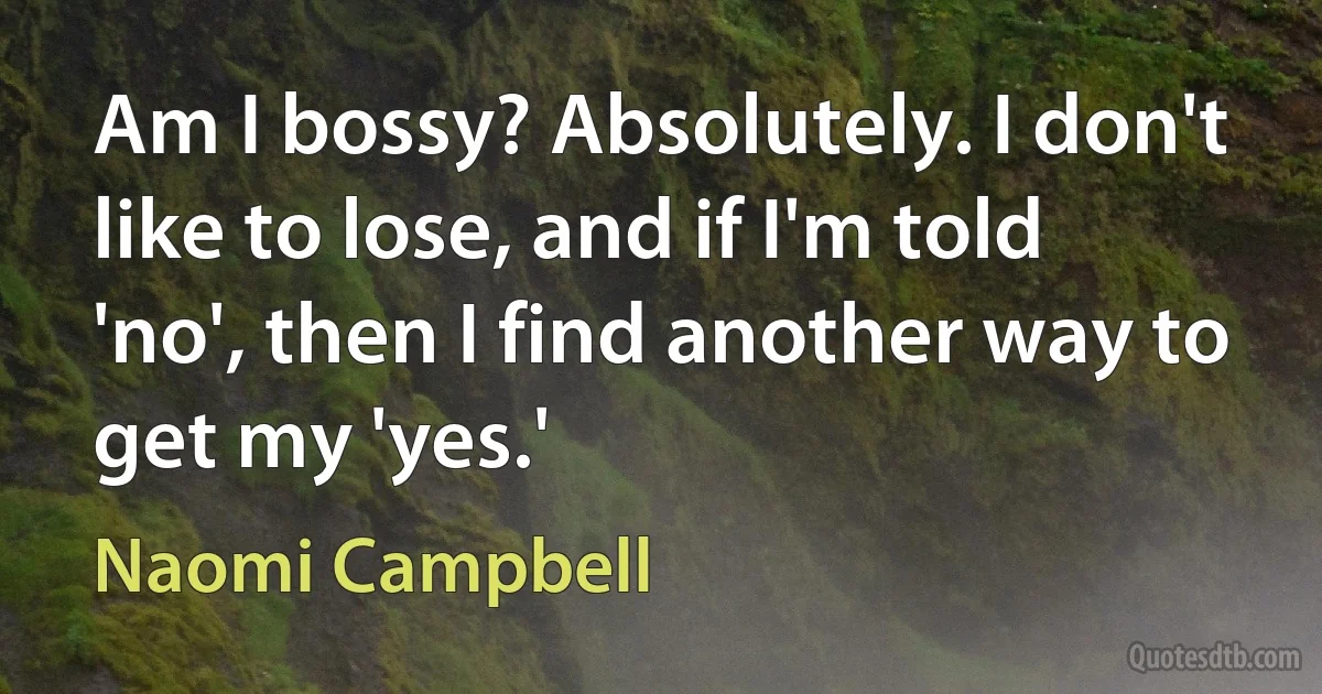 Am I bossy? Absolutely. I don't like to lose, and if I'm told 'no', then I find another way to get my 'yes.' (Naomi Campbell)