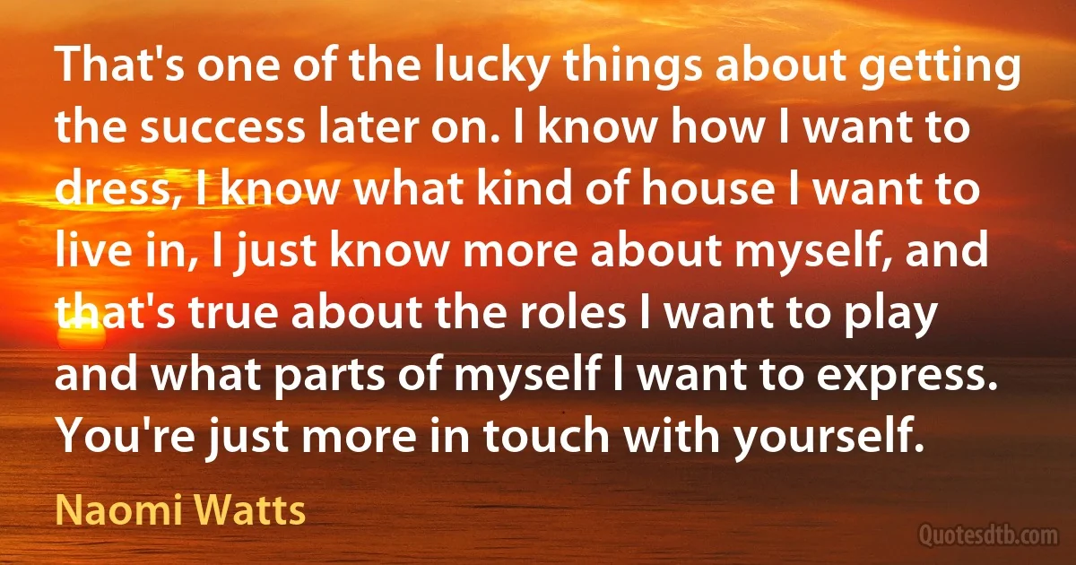 That's one of the lucky things about getting the success later on. I know how I want to dress, I know what kind of house I want to live in, I just know more about myself, and that's true about the roles I want to play and what parts of myself I want to express. You're just more in touch with yourself. (Naomi Watts)