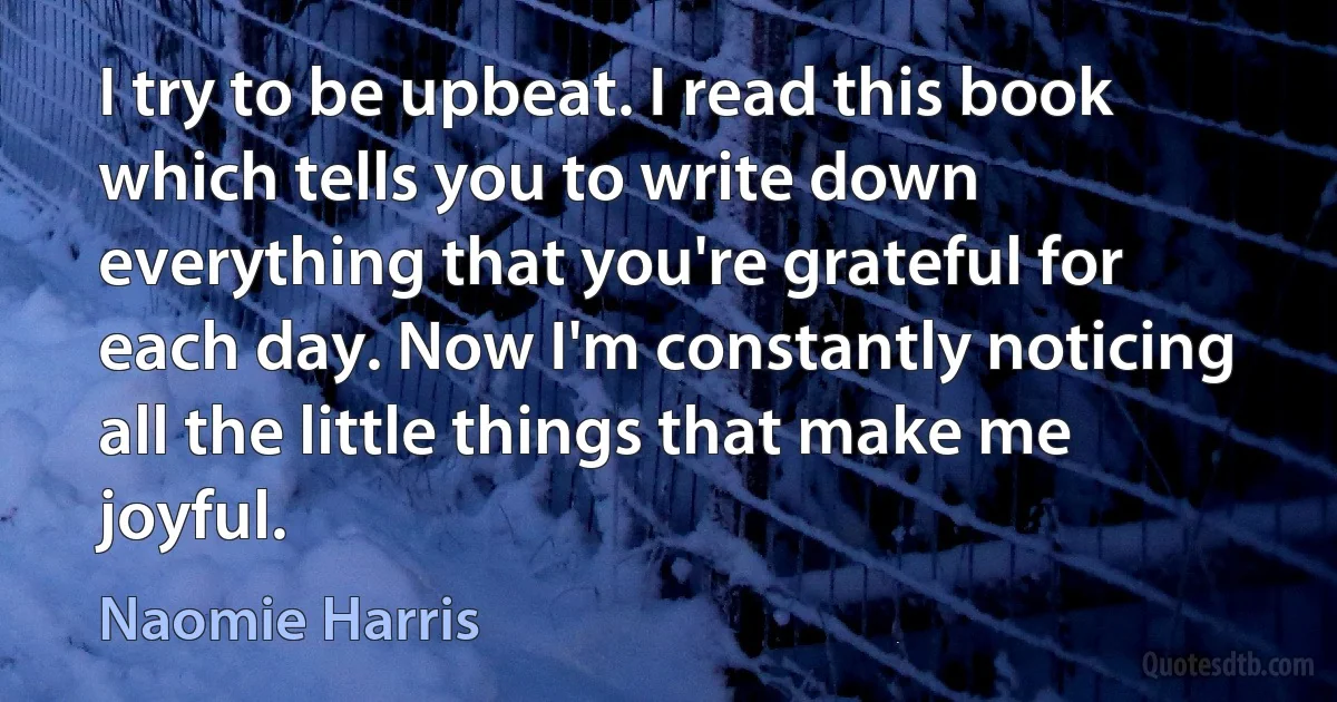 I try to be upbeat. I read this book which tells you to write down everything that you're grateful for each day. Now I'm constantly noticing all the little things that make me joyful. (Naomie Harris)