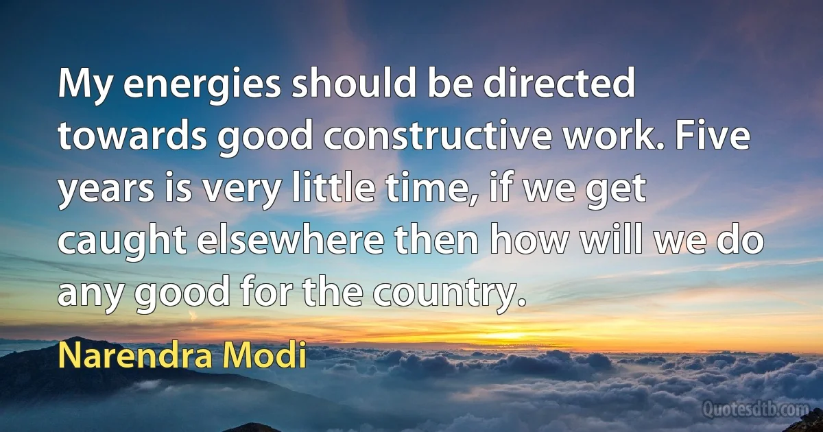 My energies should be directed towards good constructive work. Five years is very little time, if we get caught elsewhere then how will we do any good for the country. (Narendra Modi)