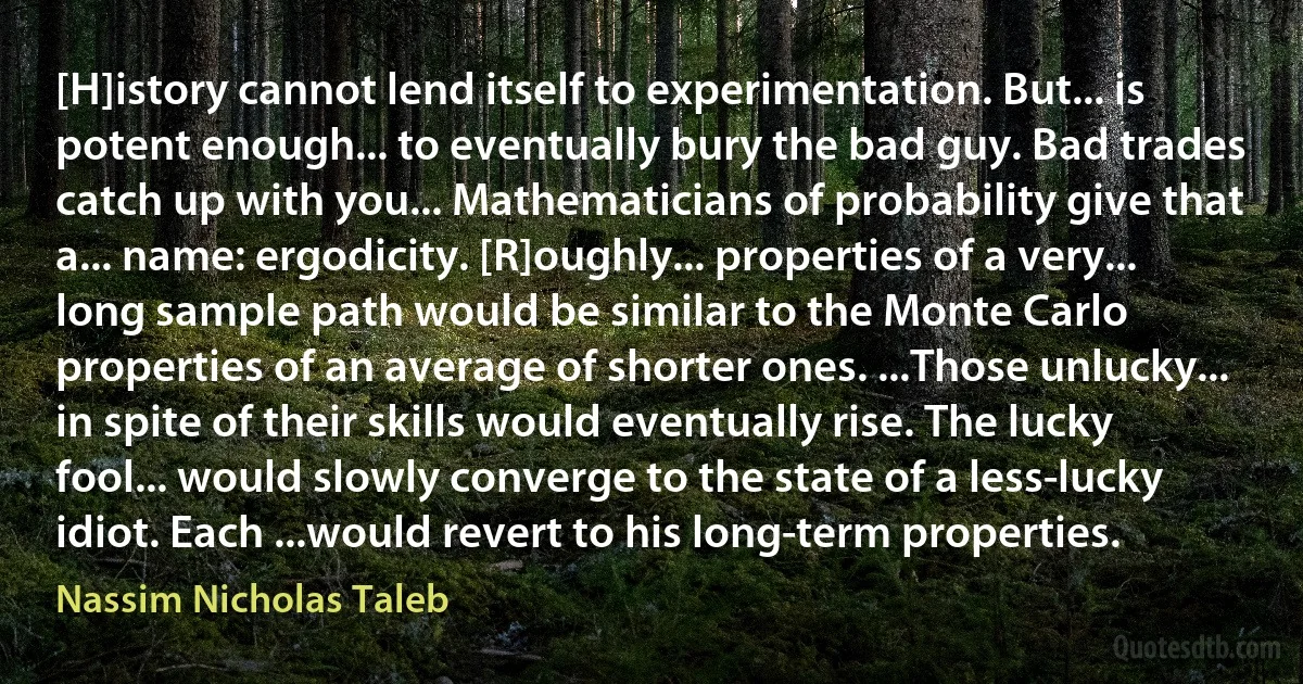 [H]istory cannot lend itself to experimentation. But... is potent enough... to eventually bury the bad guy. Bad trades catch up with you... Mathematicians of probability give that a... name: ergodicity. [R]oughly... properties of a very... long sample path would be similar to the Monte Carlo properties of an average of shorter ones. ...Those unlucky... in spite of their skills would eventually rise. The lucky fool... would slowly converge to the state of a less-lucky idiot. Each ...would revert to his long-term properties. (Nassim Nicholas Taleb)