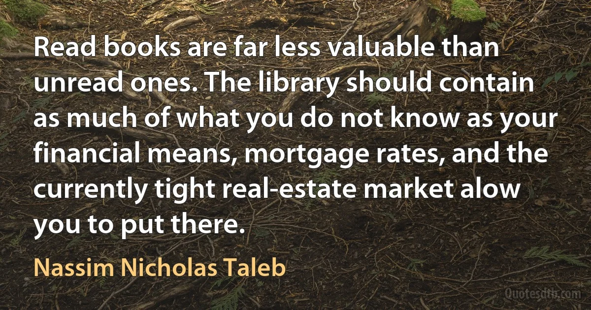 Read books are far less valuable than unread ones. The library should contain as much of what you do not know as your financial means, mortgage rates, and the currently tight real-estate market alow you to put there. (Nassim Nicholas Taleb)