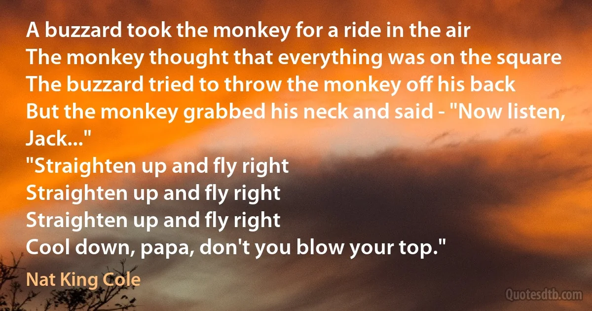 A buzzard took the monkey for a ride in the air
The monkey thought that everything was on the square
The buzzard tried to throw the monkey off his back
But the monkey grabbed his neck and said - "Now listen, Jack..."
"Straighten up and fly right
Straighten up and fly right
Straighten up and fly right
Cool down, papa, don't you blow your top." (Nat King Cole)