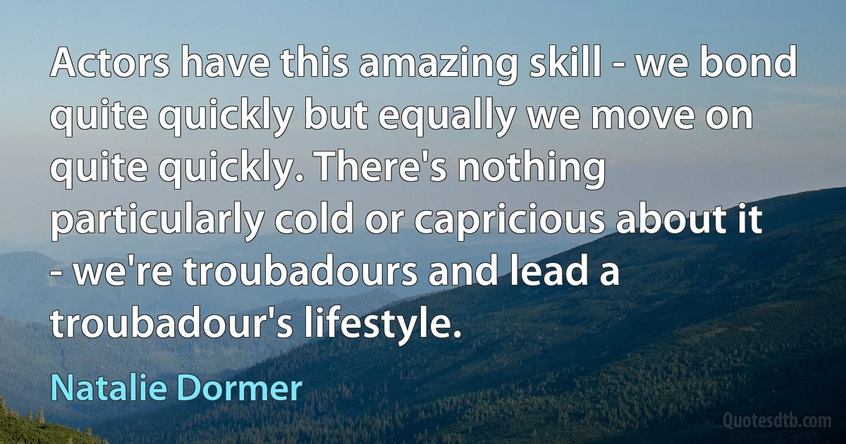 Actors have this amazing skill - we bond quite quickly but equally we move on quite quickly. There's nothing particularly cold or capricious about it - we're troubadours and lead a troubadour's lifestyle. (Natalie Dormer)