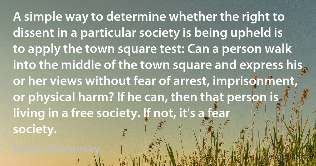 A simple way to determine whether the right to dissent in a particular society is being upheld is to apply the town square test: Can a person walk into the middle of the town square and express his or her views without fear of arrest, imprisonment, or physical harm? If he can, then that person is living in a free society. If not, it's a fear society. (Natan Sharansky)