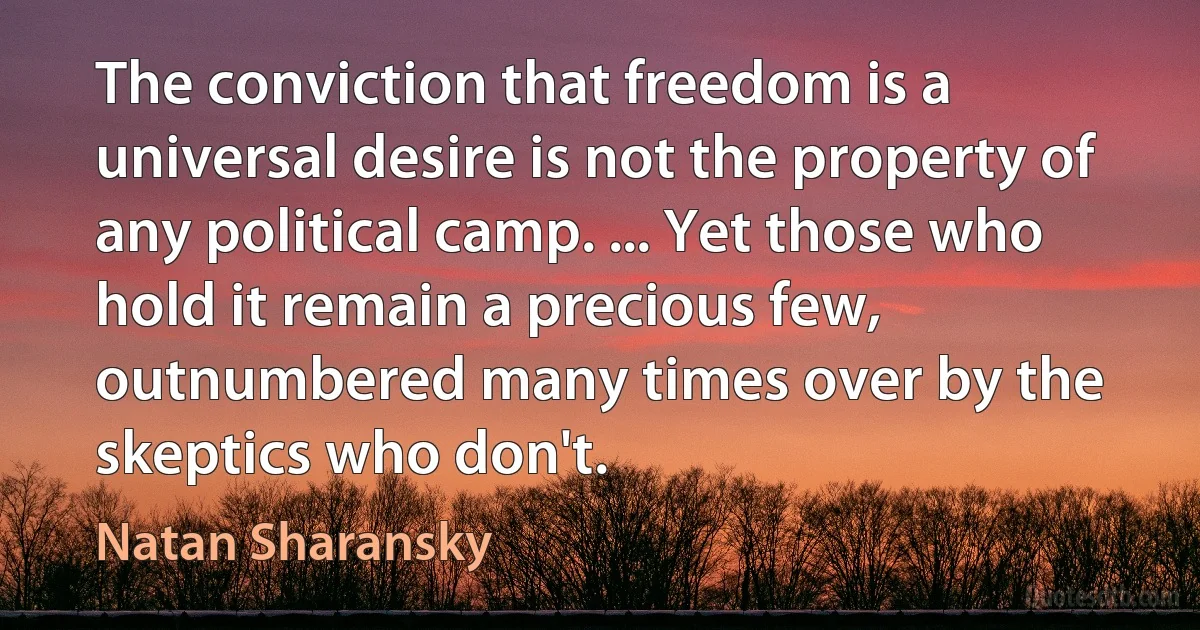 The conviction that freedom is a universal desire is not the property of any political camp. ... Yet those who hold it remain a precious few, outnumbered many times over by the skeptics who don't. (Natan Sharansky)