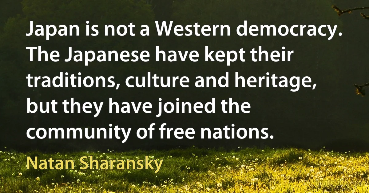 Japan is not a Western democracy. The Japanese have kept their traditions, culture and heritage, but they have joined the community of free nations. (Natan Sharansky)