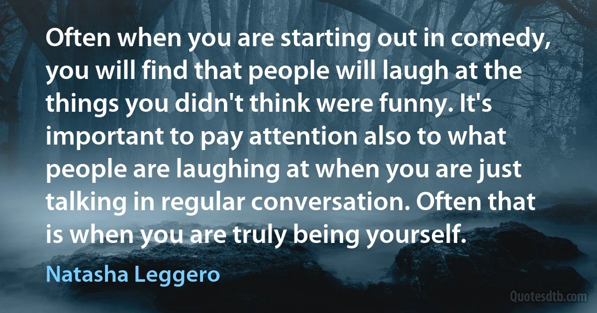 Often when you are starting out in comedy, you will find that people will laugh at the things you didn't think were funny. It's important to pay attention also to what people are laughing at when you are just talking in regular conversation. Often that is when you are truly being yourself. (Natasha Leggero)