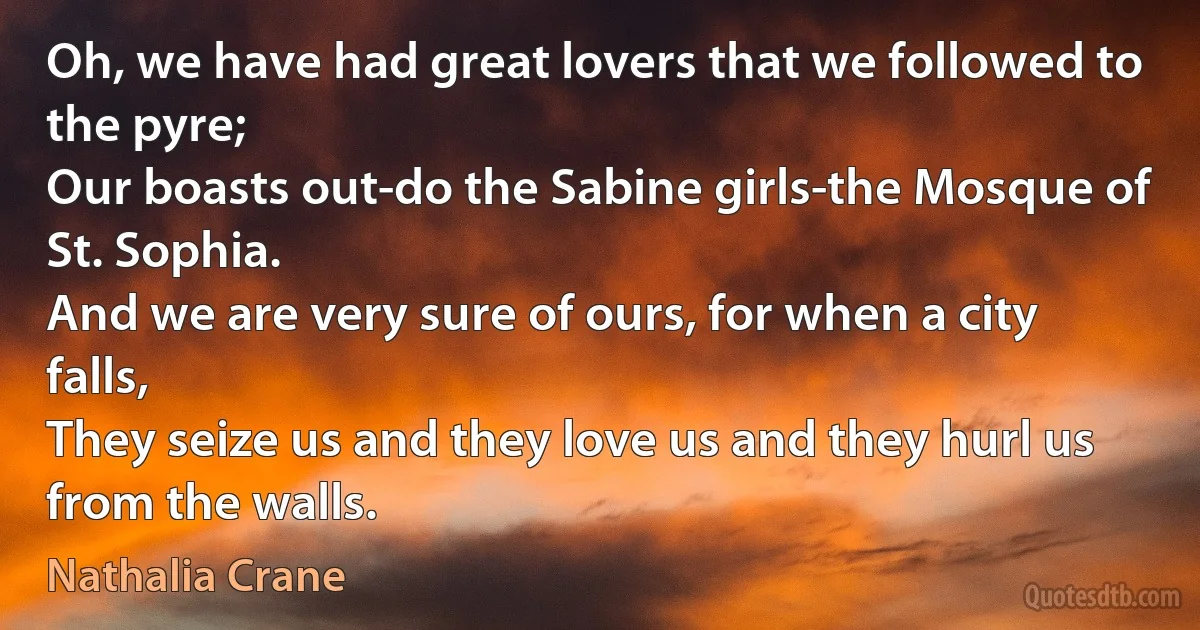 Oh, we have had great lovers that we followed to the pyre;
Our boasts out-do the Sabine girls-the Mosque of St. Sophia.
And we are very sure of ours, for when a city falls,
They seize us and they love us and they hurl us from the walls. (Nathalia Crane)