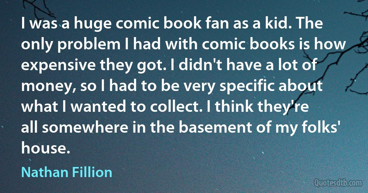 I was a huge comic book fan as a kid. The only problem I had with comic books is how expensive they got. I didn't have a lot of money, so I had to be very specific about what I wanted to collect. I think they're all somewhere in the basement of my folks' house. (Nathan Fillion)