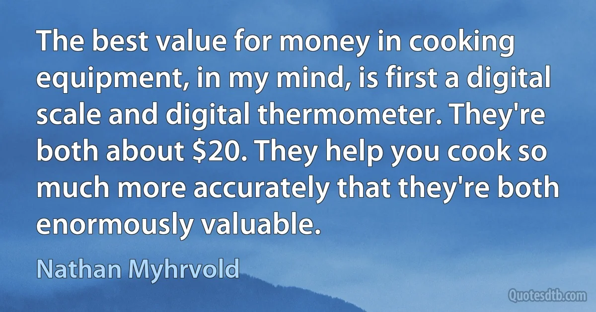 The best value for money in cooking equipment, in my mind, is first a digital scale and digital thermometer. They're both about $20. They help you cook so much more accurately that they're both enormously valuable. (Nathan Myhrvold)