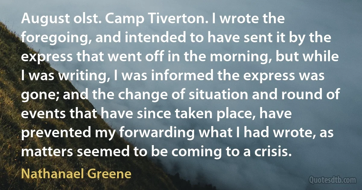 August olst. Camp Tiverton. I wrote the foregoing, and intended to have sent it by the express that went off in the morning, but while I was writing, I was informed the express was gone; and the change of situation and round of events that have since taken place, have prevented my forwarding what I had wrote, as matters seemed to be coming to a crisis. (Nathanael Greene)