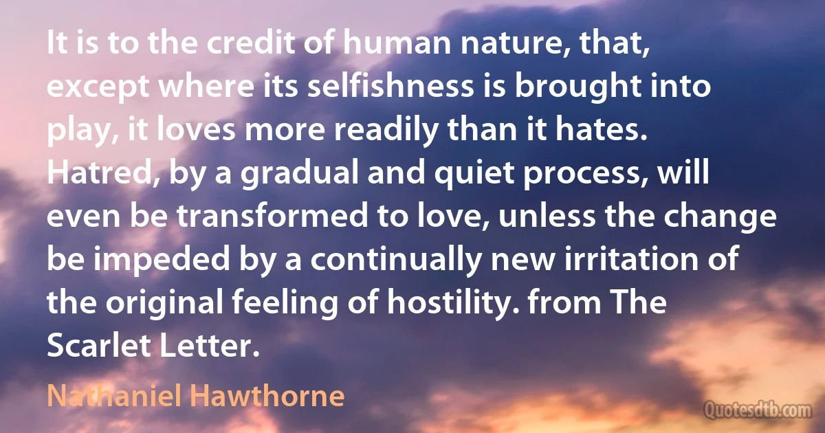 It is to the credit of human nature, that, except where its selfishness is brought into play, it loves more readily than it hates. Hatred, by a gradual and quiet process, will even be transformed to love, unless the change be impeded by a continually new irritation of the original feeling of hostility. from The Scarlet Letter. (Nathaniel Hawthorne)