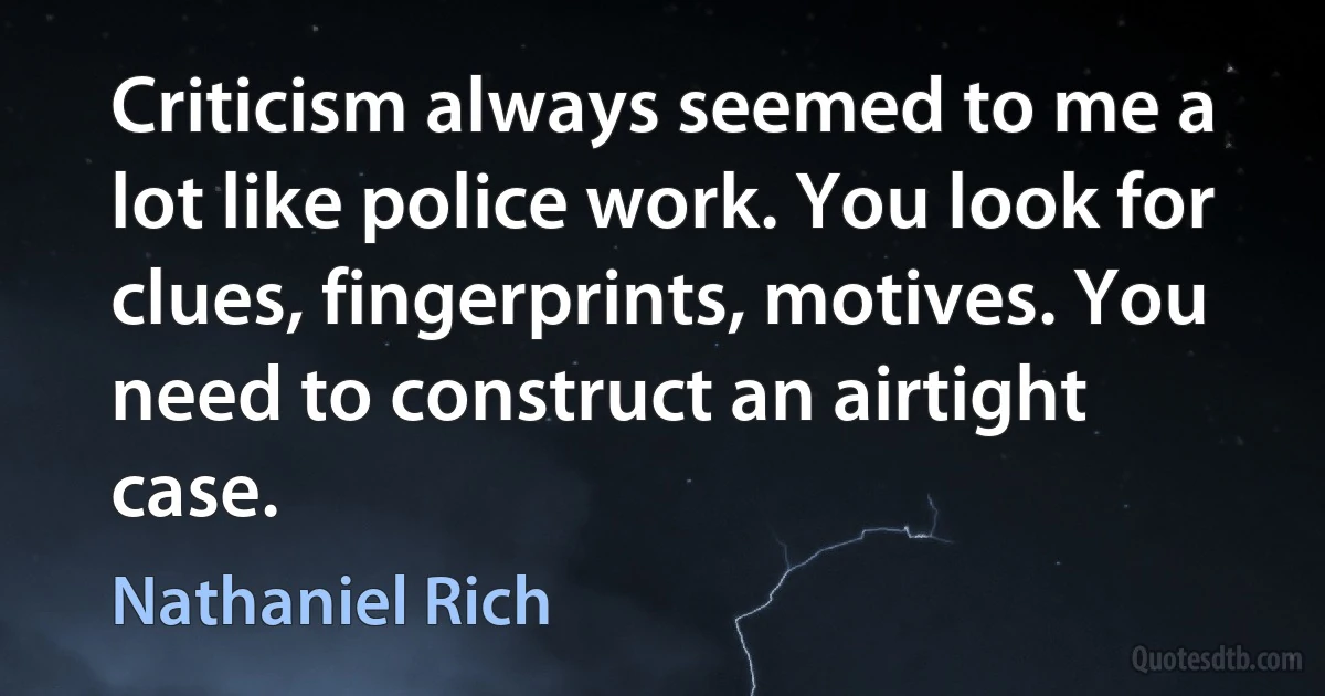 Criticism always seemed to me a lot like police work. You look for clues, fingerprints, motives. You need to construct an airtight case. (Nathaniel Rich)