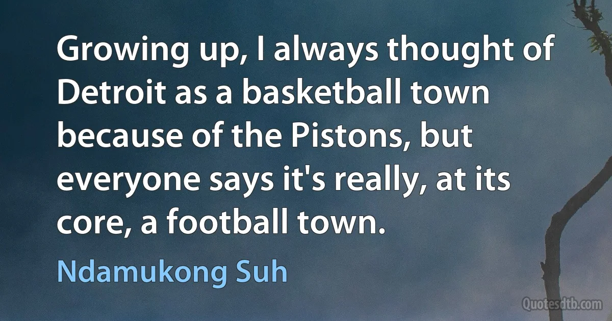 Growing up, I always thought of Detroit as a basketball town because of the Pistons, but everyone says it's really, at its core, a football town. (Ndamukong Suh)