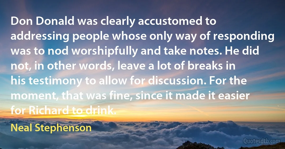 Don Donald was clearly accustomed to addressing people whose only way of responding was to nod worshipfully and take notes. He did not, in other words, leave a lot of breaks in his testimony to allow for discussion. For the moment, that was fine, since it made it easier for Richard to drink. (Neal Stephenson)