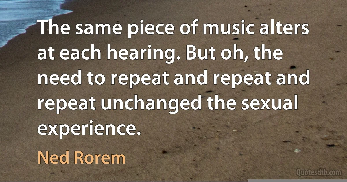 The same piece of music alters at each hearing. But oh, the need to repeat and repeat and repeat unchanged the sexual experience. (Ned Rorem)