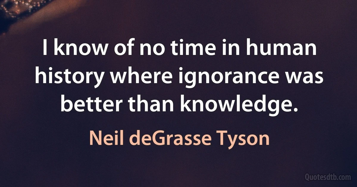 I know of no time in human history where ignorance was better than knowledge. (Neil deGrasse Tyson)