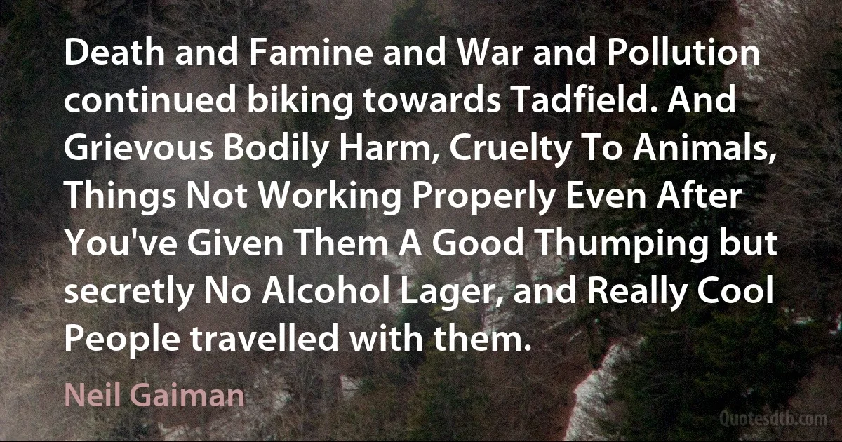 Death and Famine and War and Pollution continued biking towards Tadfield. And Grievous Bodily Harm, Cruelty To Animals, Things Not Working Properly Even After You've Given Them A Good Thumping but secretly No Alcohol Lager, and Really Cool People travelled with them. (Neil Gaiman)