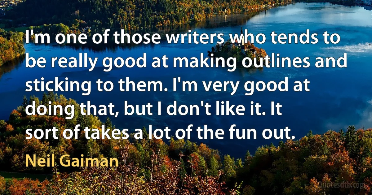 I'm one of those writers who tends to be really good at making outlines and sticking to them. I'm very good at doing that, but I don't like it. It sort of takes a lot of the fun out. (Neil Gaiman)