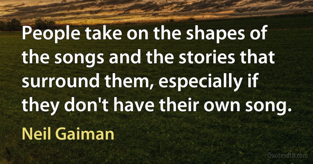 People take on the shapes of the songs and the stories that surround them, especially if they don't have their own song. (Neil Gaiman)