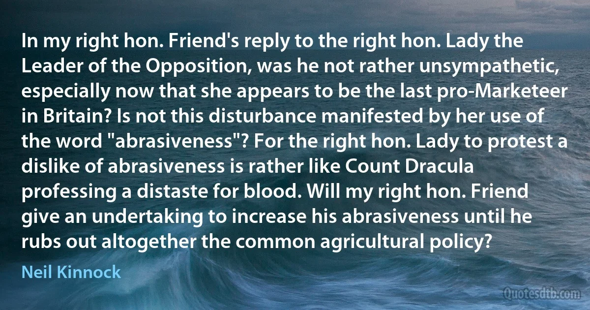 In my right hon. Friend's reply to the right hon. Lady the Leader of the Opposition, was he not rather unsympathetic, especially now that she appears to be the last pro-Marketeer in Britain? Is not this disturbance manifested by her use of the word "abrasiveness"? For the right hon. Lady to protest a dislike of abrasiveness is rather like Count Dracula professing a distaste for blood. Will my right hon. Friend give an undertaking to increase his abrasiveness until he rubs out altogether the common agricultural policy? (Neil Kinnock)