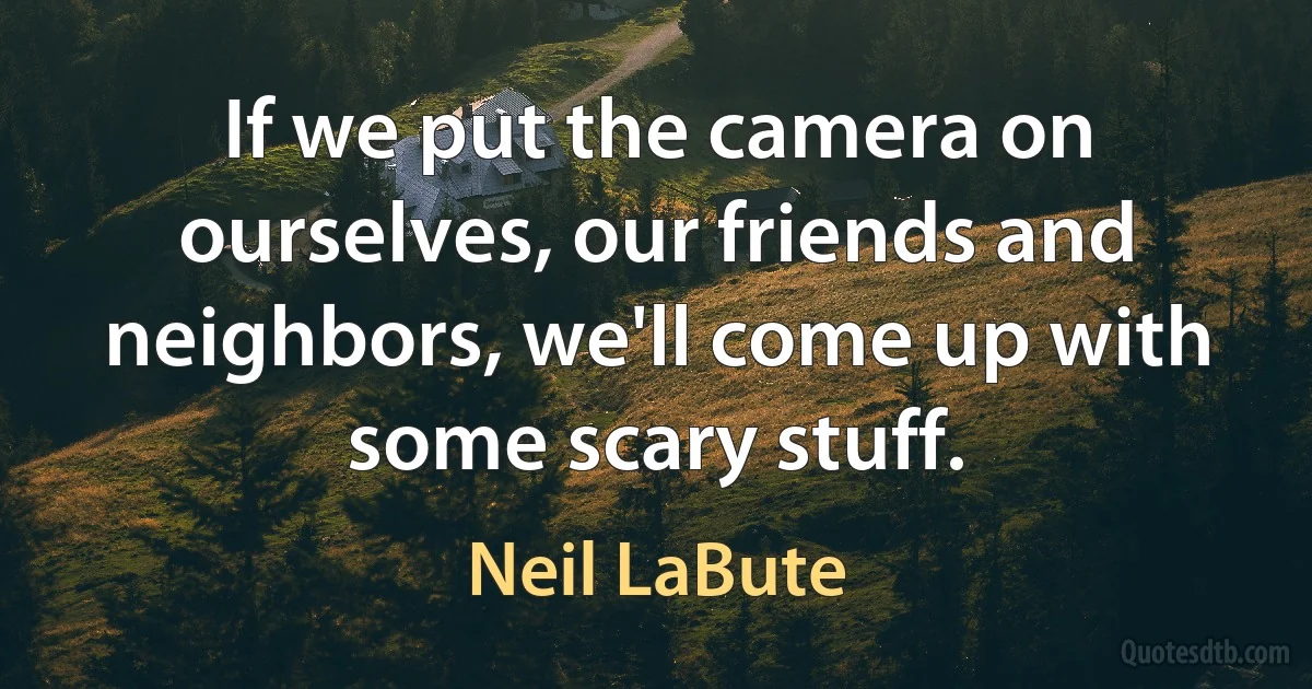 If we put the camera on ourselves, our friends and neighbors, we'll come up with some scary stuff. (Neil LaBute)