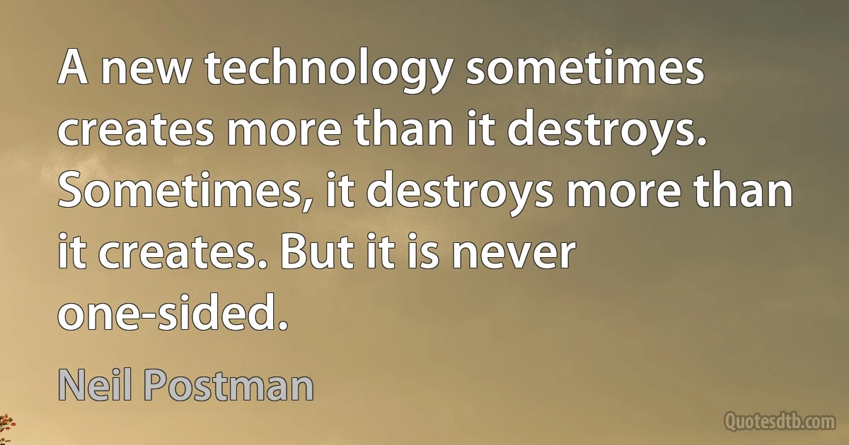 A new technology sometimes creates more than it destroys. Sometimes, it destroys more than it creates. But it is never one-sided. (Neil Postman)