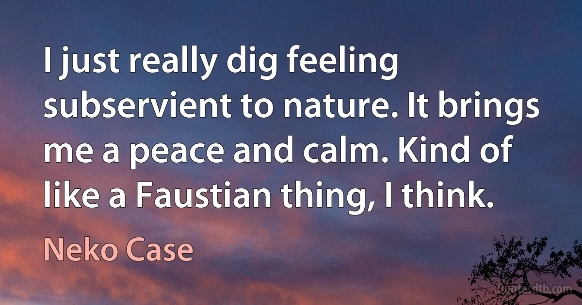 I just really dig feeling subservient to nature. It brings me a peace and calm. Kind of like a Faustian thing, I think. (Neko Case)