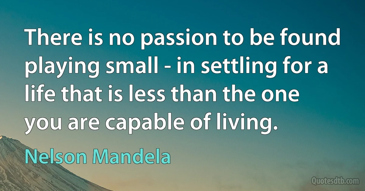 There is no passion to be found playing small - in settling for a life that is less than the one you are capable of living. (Nelson Mandela)