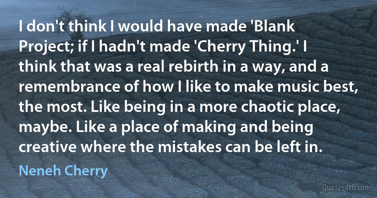 I don't think I would have made 'Blank Project; if I hadn't made 'Cherry Thing.' I think that was a real rebirth in a way, and a remembrance of how I like to make music best, the most. Like being in a more chaotic place, maybe. Like a place of making and being creative where the mistakes can be left in. (Neneh Cherry)