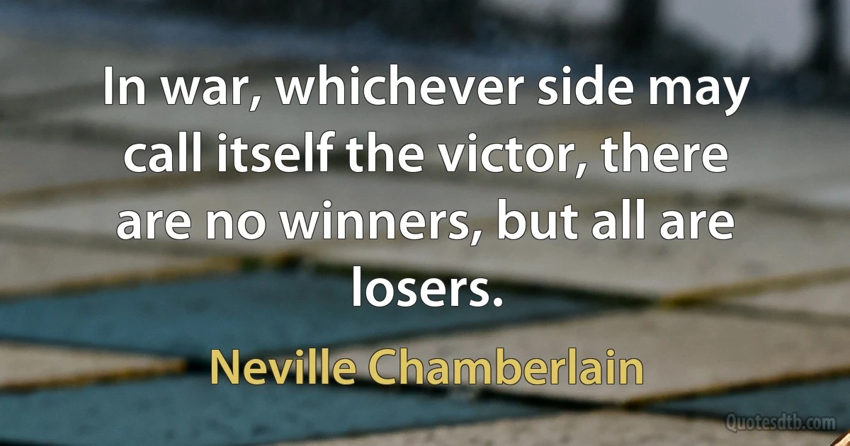 In war, whichever side may call itself the victor, there are no winners, but all are losers. (Neville Chamberlain)