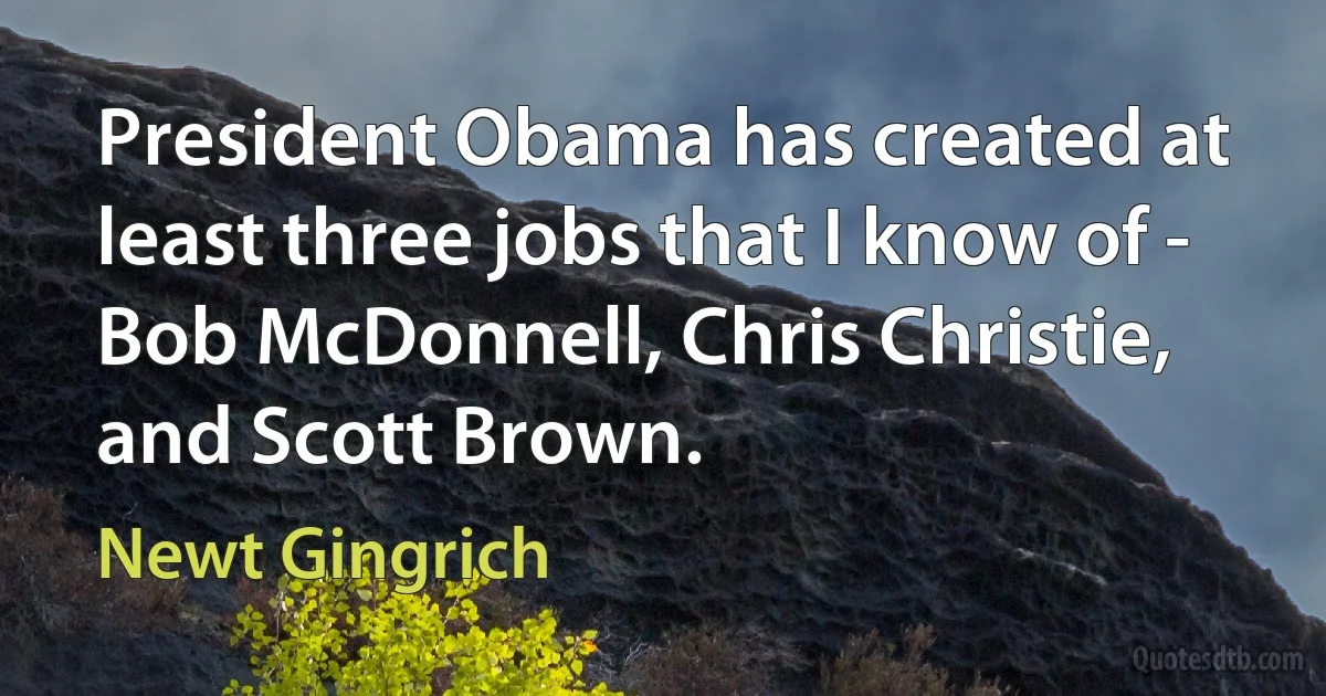 President Obama has created at least three jobs that I know of - Bob McDonnell, Chris Christie, and Scott Brown. (Newt Gingrich)