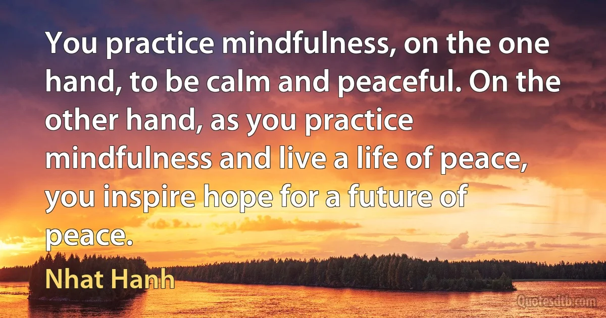 You practice mindfulness, on the one hand, to be calm and peaceful. On the other hand, as you practice mindfulness and live a life of peace, you inspire hope for a future of peace. (Nhat Hanh)