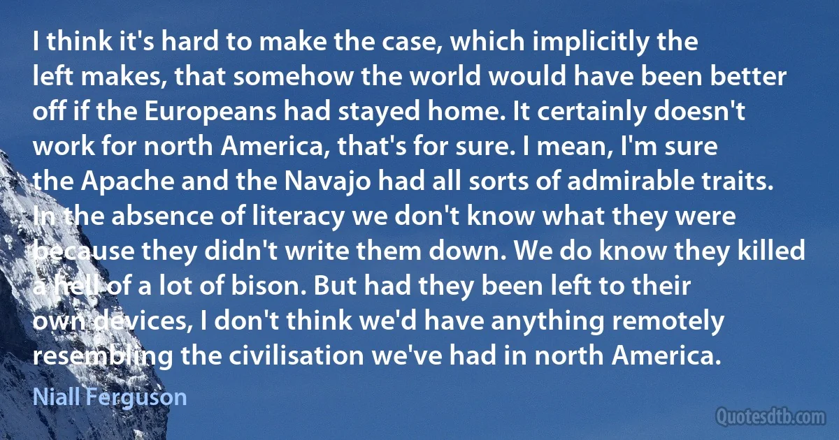 I think it's hard to make the case, which implicitly the left makes, that somehow the world would have been better off if the Europeans had stayed home. It certainly doesn't work for north America, that's for sure. I mean, I'm sure the Apache and the Navajo had all sorts of admirable traits. In the absence of literacy we don't know what they were because they didn't write them down. We do know they killed a hell of a lot of bison. But had they been left to their own devices, I don't think we'd have anything remotely resembling the civilisation we've had in north America. (Niall Ferguson)