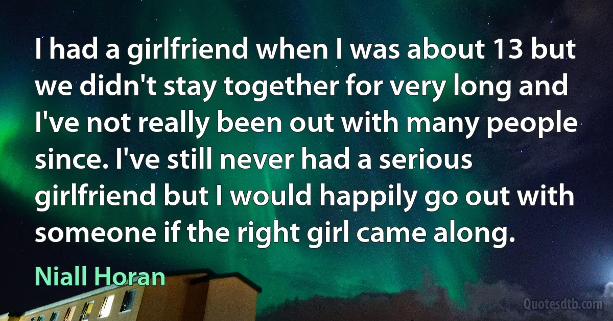 I had a girlfriend when I was about 13 but we didn't stay together for very long and I've not really been out with many people since. I've still never had a serious girlfriend but I would happily go out with someone if the right girl came along. (Niall Horan)