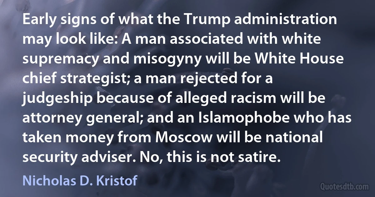 Early signs of what the Trump administration may look like: A man associated with white supremacy and misogyny will be White House chief strategist; a man rejected for a judgeship because of alleged racism will be attorney general; and an Islamophobe who has taken money from Moscow will be national security adviser. No, this is not satire. (Nicholas D. Kristof)