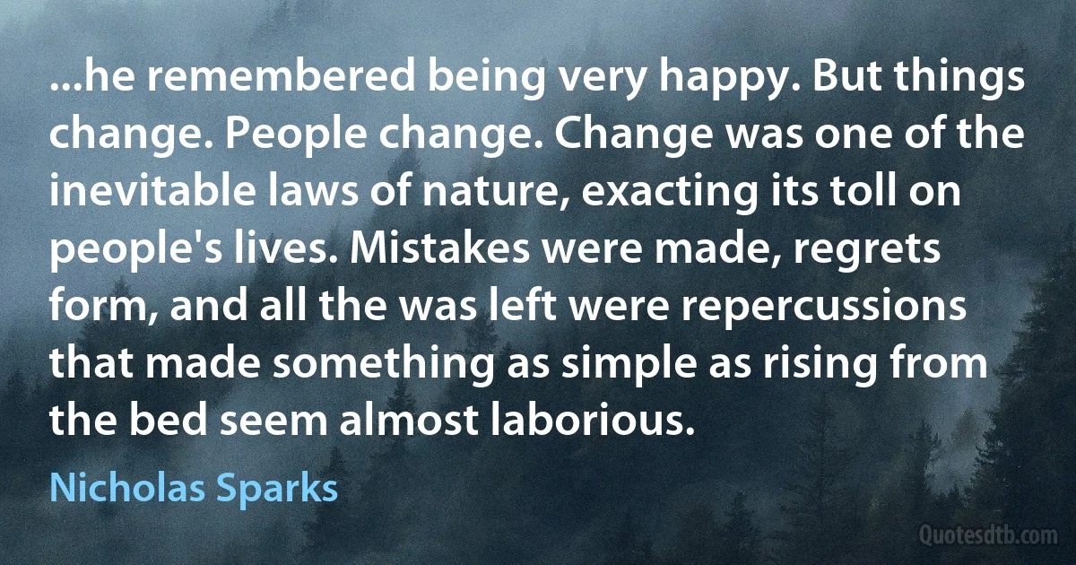 ...he remembered being very happy. But things change. People change. Change was one of the inevitable laws of nature, exacting its toll on people's lives. Mistakes were made, regrets form, and all the was left were repercussions that made something as simple as rising from the bed seem almost laborious. (Nicholas Sparks)