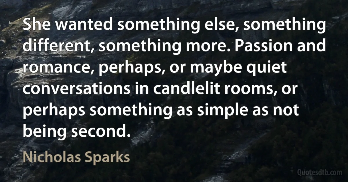 She wanted something else, something different, something more. Passion and romance, perhaps, or maybe quiet conversations in candlelit rooms, or perhaps something as simple as not being second. (Nicholas Sparks)