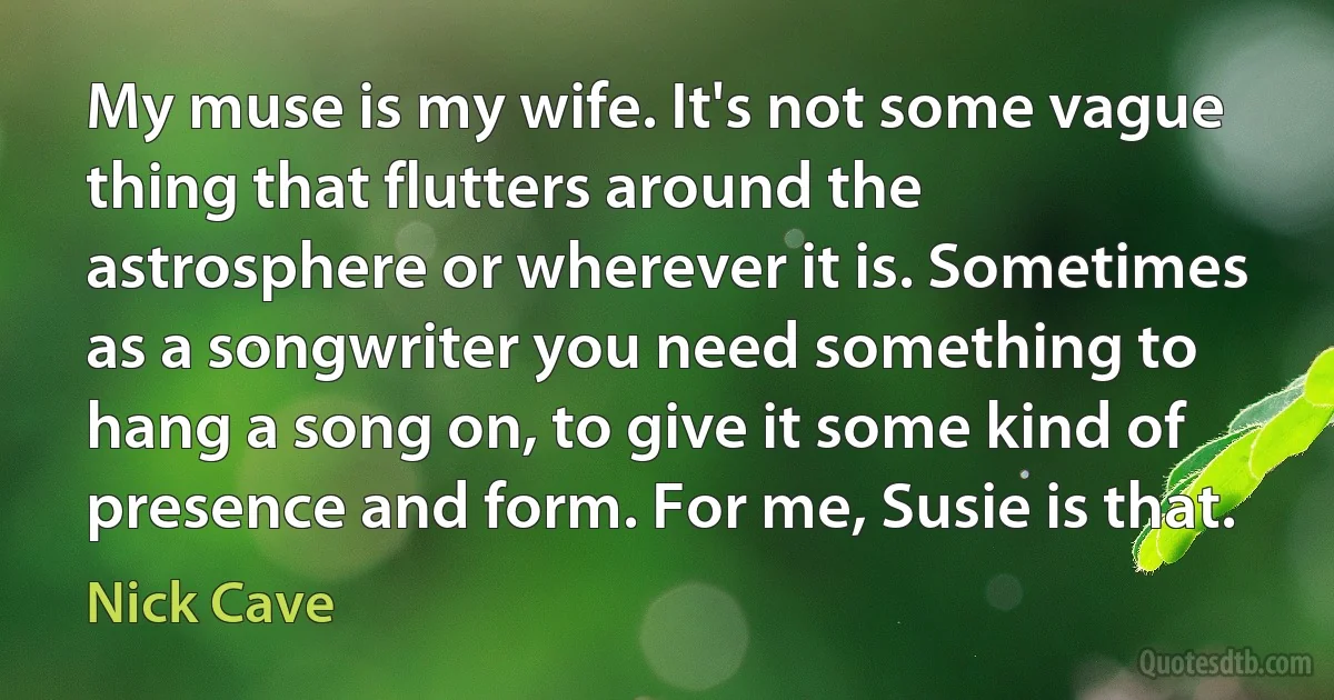 My muse is my wife. It's not some vague thing that flutters around the astrosphere or wherever it is. Sometimes as a songwriter you need something to hang a song on, to give it some kind of presence and form. For me, Susie is that. (Nick Cave)